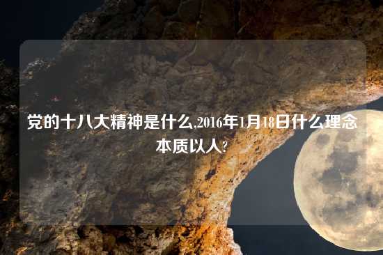 党的十八大精神是什么,2016年1月18日什么理念本质以人?