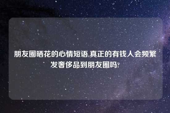 朋友圈晒花的心情短语,真正的有钱人会频繁发奢侈品到朋友圈吗?