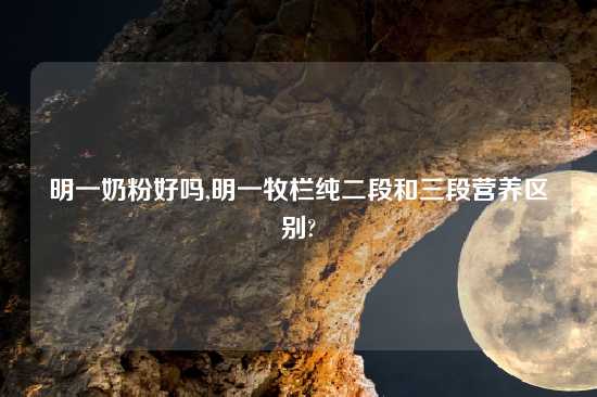 明一奶粉好吗,明一牧栏纯二段和三段营养区别?