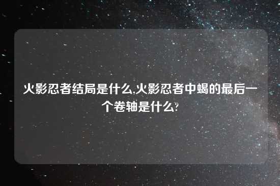 火影忍者结局是什么,火影忍者中蝎的最后一个卷轴是什么?