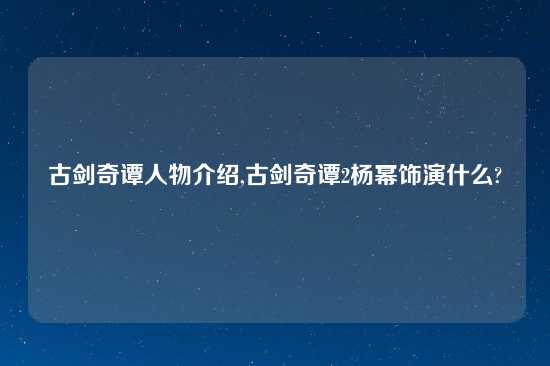 古剑奇谭人物介绍,古剑奇谭2杨幂饰演什么?