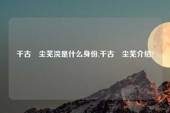 千古玦尘芜浣是什么身份,千古玦尘芜介绍?