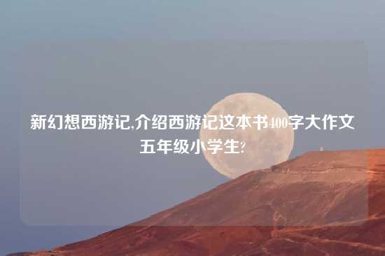 新幻想西游记,介绍西游记这本书400字大作文五年级小学生?