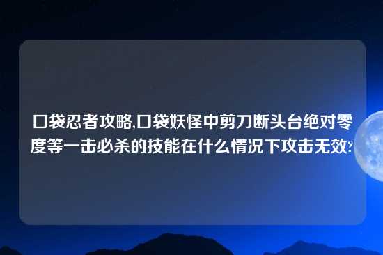 口袋忍者攻略,口袋妖怪中剪刀断头台绝对零度等一击必杀的技能在什么情况下攻击无效?