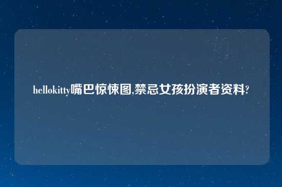 hellokitty嘴巴惊悚图,禁忌女孩扮演者资料?