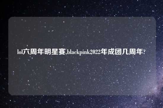 lol六周年明星赛,blackpink2022年成团几周年?