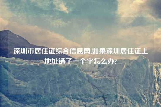 深圳市居住证综合信息网,如果深圳居住证上地址错了一个字怎么办?