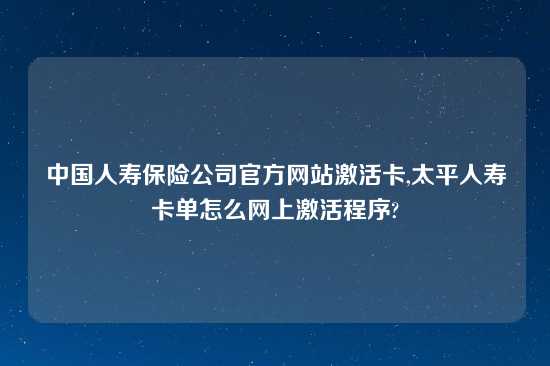 中国人寿保险公司官方网站激活卡,太平人寿卡单怎么网上激活程序?