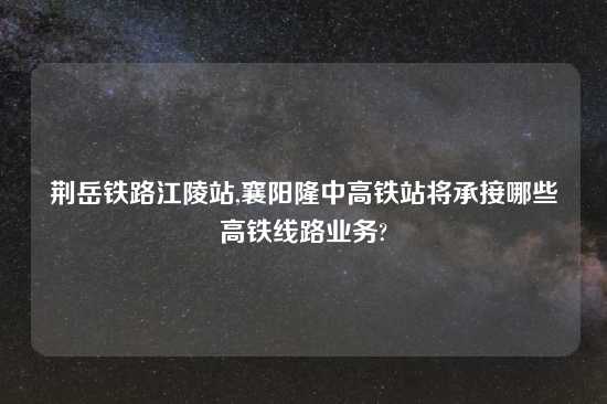 荆岳铁路江陵站,襄阳隆中高铁站将承接哪些高铁线路业务?