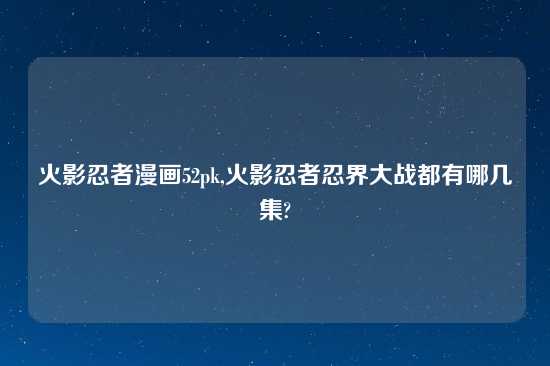 火影忍者漫画52pk,火影忍者忍界大战都有哪几集?