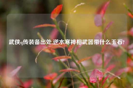 武侠q传装备出处,逆水寒神相武器带什么玉石?
