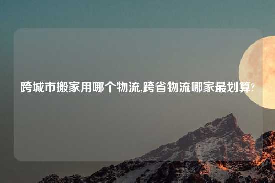 跨城市搬家用哪个物流,跨省物流哪家最划算?