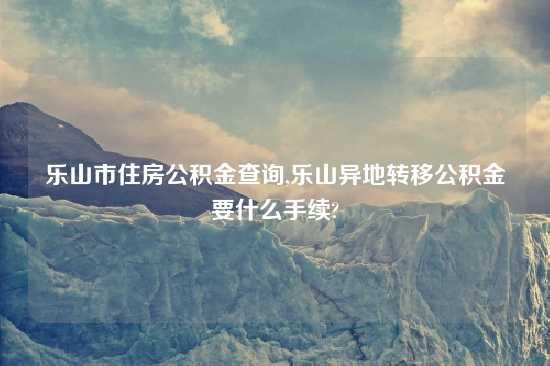 乐山市住房公积金查询,乐山异地转移公积金要什么手续?