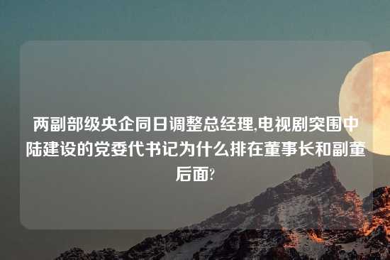 两副部级央企同日调整总经理,电视剧突围中陆建设的党委代书记为什么排在董事长和副董后面?