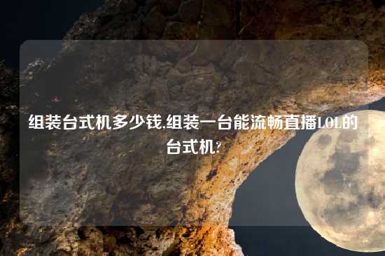 组装台式机多少钱,组装一台能流畅直播LOL的台式机?