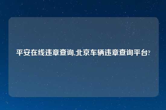 平安在线违章查询,北京车辆违章查询平台?