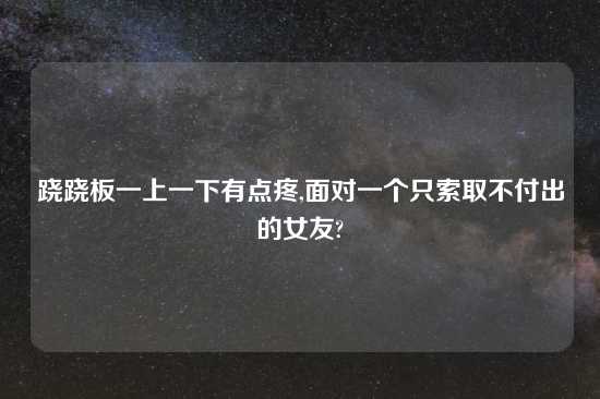 跷跷板一上一下有点疼,面对一个只索取不付出的女友?