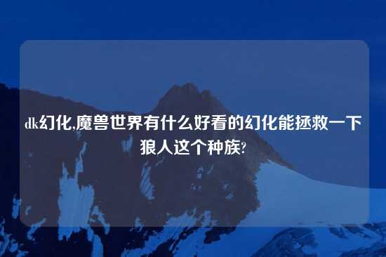 dk幻化,魔兽世界有什么好看的幻化能拯救一下狼人这个种族?