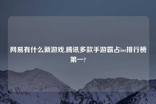 网易有什么新游戏,腾讯多款手游霸占ios排行榜第一?