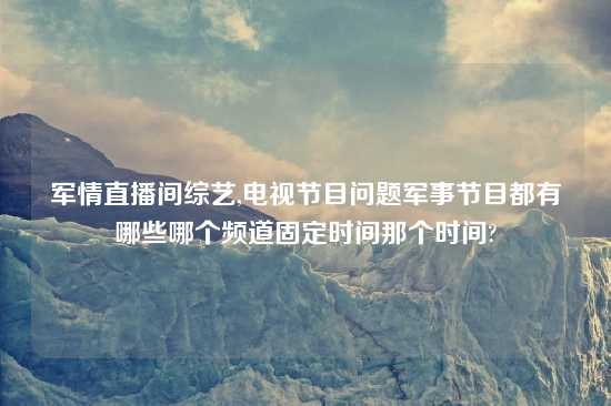 军情直播间综艺,电视节目问题军事节目都有哪些哪个频道固定时间那个时间?