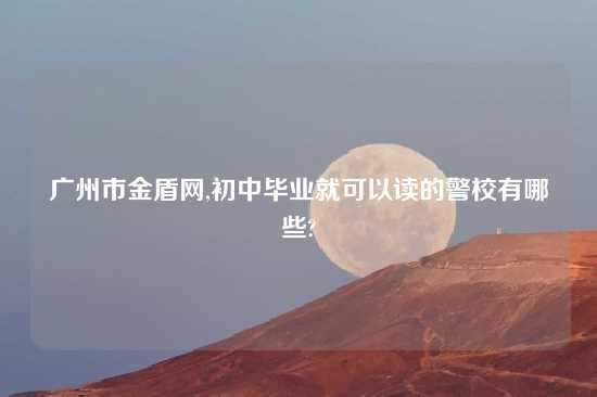 广州市金盾网,初中毕业就可以读的警校有哪些?