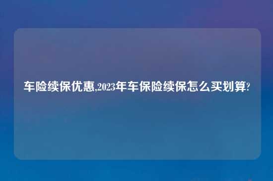 车险续保优惠,2023年车保险续保怎么买划算?
