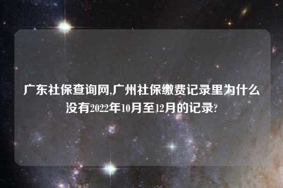 广东社保查询网,广州社保缴费记录里为什么没有2022年10月至12月的记录?