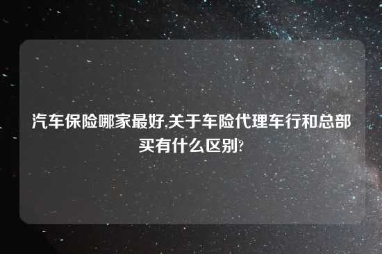汽车保险哪家最好,关于车险代理车行和总部买有什么区别?