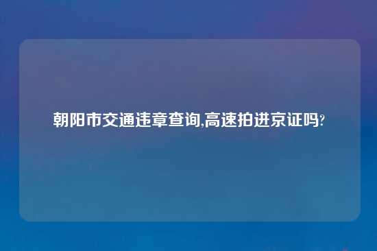 朝阳市交通违章查询,高速拍进京证吗?