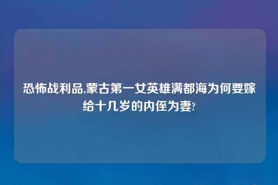 恐怖战利品,蒙古第一女英雄满都海为何要嫁给十几岁的内侄为妻?