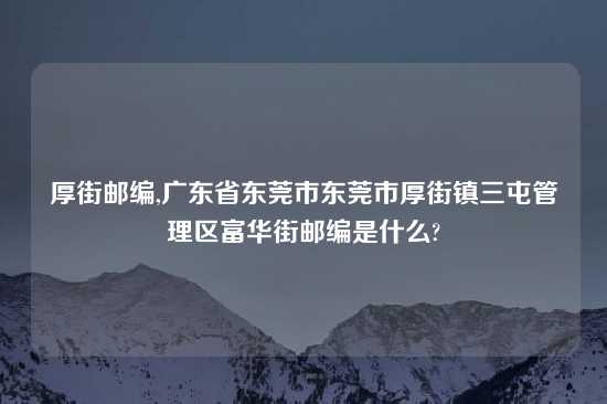 厚街邮编,广东省东莞市东莞市厚街镇三屯管理区富华街邮编是什么?