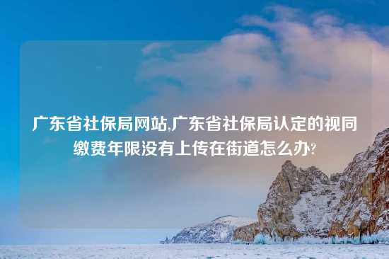 广东省社保局网站,广东省社保局认定的视同缴费年限没有上传在街道怎么办?