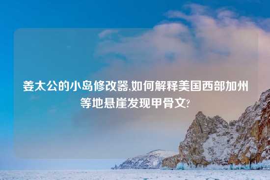 姜太公的小岛修改器,如何解释美国西部加州等地悬崖发现甲骨文?