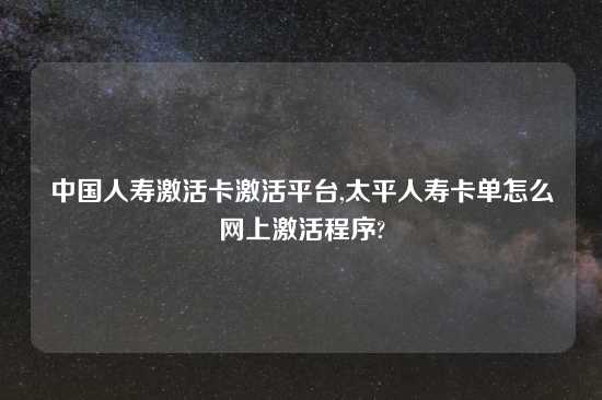 中国人寿激活卡激活平台,太平人寿卡单怎么网上激活程序?