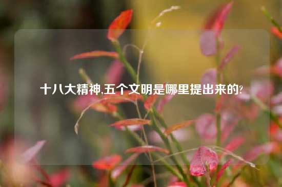 十八大精神,五个文明是哪里提出来的?