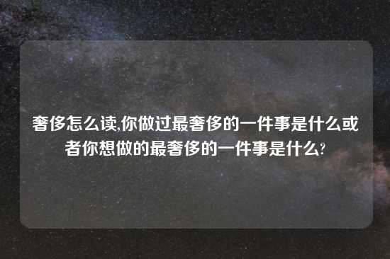 奢侈怎么读,你做过最奢侈的一件事是什么或者你想做的最奢侈的一件事是什么?