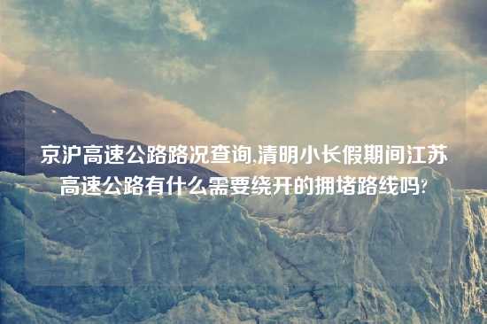 京沪高速公路路况查询,清明小长假期间江苏高速公路有什么需要绕开的拥堵路线吗?