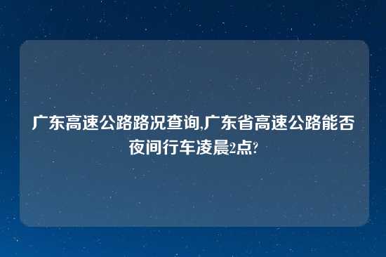 广东高速公路路况查询,广东省高速公路能否夜间行车凌晨2点?