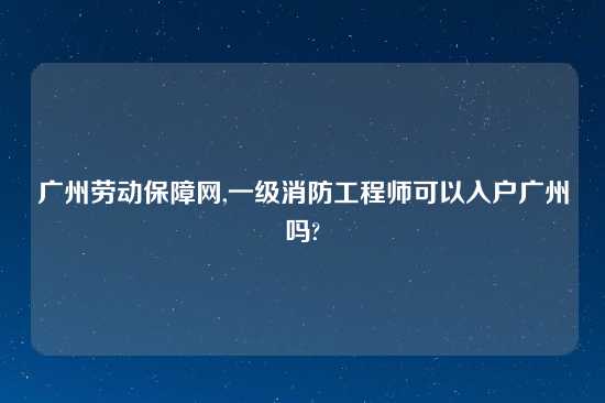 广州劳动保障网,一级消防工程师可以入户广州吗?