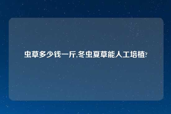 虫草多少钱一斤,冬虫夏草能人工培植?