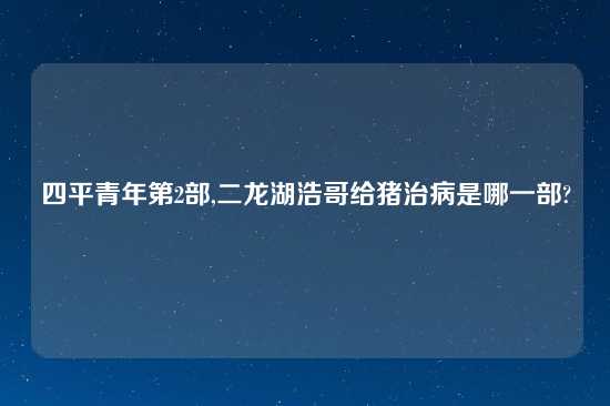 四平青年第2部,二龙湖浩哥给猪治病是哪一部?