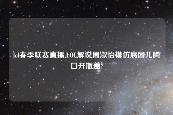lol春季联赛直播,LOL解说周淑怡模仿腐团儿胸口开瓶盖?