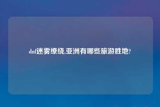 dnf迷雾缭绕,亚洲有哪些旅游胜地?
