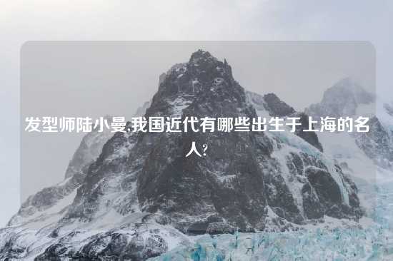 发型师陆小曼,我国近代有哪些出生于上海的名人?