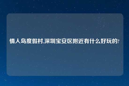 情人岛度假村,深圳宝安区附近有什么好玩的?