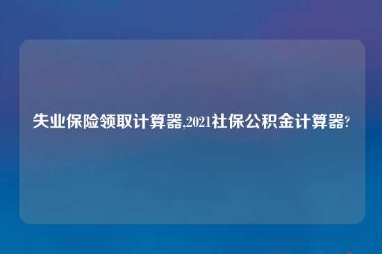 失业保险领取计算器,2021社保公积金计算器?