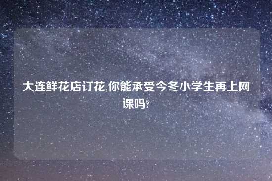 大连鲜花店订花,你能承受今冬小学生再上网课吗?