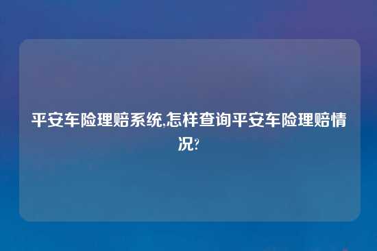 平安车险理赔系统,怎样查询平安车险理赔情况?