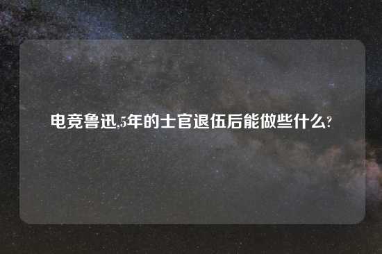 电竞鲁迅,5年的士官退伍后能做些什么?