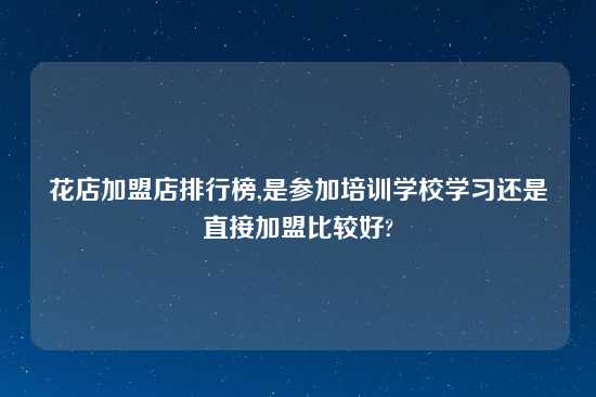 花店加盟店排行榜,是参加培训学校学习还是直接加盟比较好?